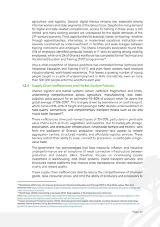 Page | 43
agriculture, and logistics. Second, digital literacy remains low, especially among
informal workers and older segments of the labour force. Despite the rising demand
for digital and data-related competencies, access to training in these areas is still
limited, and many existing workers are unprepared for the digital demands of the
21st
-century economy. Third, opportunities for practical, hands-on training—whether
through apprenticeships, internships, or modernised vocational instruction—are
severely constrained by underinvestment in facilities and weak linkages between
training institutions and employers. The Ghana Employers Association found that
47% of employers identified computer literacy or IT skills as lacking among existing
employees, while only 2% of Ghana's workforce has completed formal Technical and
Vocational Education and Training (TVET) programmes18
.
Only a small proportion of Ghana’s workforce has completed formal Technical and
Vocational Education and Training (TVET), and even fewer workers have received
industry-aligned, work-based experience. This leaves a growing number of young
people caught in a cycle of underemployment or skills mismatches, even as more
than 300,000 people enter the workforce each year.
1.2.4 Supply Chain Inefficiencies and Market System Failures
Ghana’s logistics and market systems remain inefficient, fragmented, and costly,
undermining competitiveness across agriculture, manufacturing, and trade.
Logistics costs account for an estimated 40–50% of product value, far above the
global average of 15%–20%19
. This is largely driven by overreliance on road transport,
which carries 80%–90% of freight and passenger traffic despite underinvestment in
road quality, connectivity, and complementary transport modes such as rail and
inland water transport20
.
These inefficiencies drive post-harvest losses of 30–50%, particularly in perishable
value chains such as fruits, vegetables, and livestock, due to inadequate storage,
preservation, and distribution infrastructure. Smallholder farmers and MSMEs—who
form the backbone of Ghana’s production economy—lack access to reliable
aggregation centres, structured markets, and affordable logistics services. These
barriers restrict their ability to scale, connect to processors, or participate in high-
value trade.
The government has acknowledged that food insecurity, inflation, and industrial
underperformance are all symptoms of weak connective infrastructure between
production and markets. 24H+, therefore, focuses on incentivising private
investment in warehousing, cold chain systems, inland transport services, and
structured market platforms that improve price transparency, shorten distribution
chains, and reward quality.
These supply chain inefficiencies directly reduce the competitiveness of Ghanaian
goods, raise consumer prices, and limit the ability of producers and processors to
18
World Bank. (2023, July 12). Improve Technical and Vocational Education and Training (TVET) to Meet Skills-Labour Mismatch.
Retrieved from https://www.worldbank.org/en/news/press-release/2023/07/12/improve-technical-vocational-education-training-tvet-
meet-skills-labour-mismatch
19
World Bank. (2018). Connecting to Compete 2018: Trade Logistics in the Global Economy. Retrieved
from https://documents1.worldbank.org/curated/en/576061531492034646/pdf/Connecting-to-compete-2018-trade-logistics-in-the-
global-economy-the-logistics-performance-index-and-its-indicators.pdf
20
Ghana Investment Promotion Centre. (2018). Ghanaian government targets improving the country's transport network amid rising
demand. Oxford Business Group. Retrieved from https://oxfordbusinessgroup.com/reports/ghana/2018-report/economy/vehicles-for-
growth-the-government-invests-in-infrastructure-amid-rising-demand
 