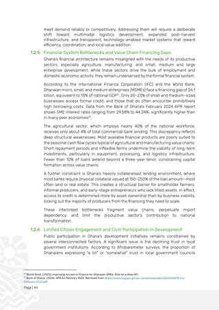 Page | 44
meet demand reliably or competitively. Addressing them will require a deliberate
shift toward multimodal logistics development, expanded post-harvest
infrastructure, and transparent, technology-enabled market systems that reward
efficiency, coordination, and local value addition.
1.2.5 Financial System Bottlenecks and Value Chain Financing Gaps
Ghana’s financial architecture remains misaligned with the needs of its productive
sectors, especially agriculture, manufacturing, and small, medium and large
enterprise development. While these sectors drive the bulk of employment and
domestic economic activity, they remain underserved by the formal financial system.
According to the International Finance Corporation (IFC) and the World Bank,
Ghanaian micro, small, and medium enterprises (MSMEs) face a financing gap of $6.1
billion, equivalent to 13% of national GDP21
. Only 20–23% of small and medium-sized
businesses access formal credit, and those that do often encounter prohibitively
high borrowing costs. Data from the Bank of Ghana’s February 2024 APR report
shows SME interest rates ranging from 29.58% to 44.24%, significantly higher than
in many peer economies22
.
The agricultural sector, which employs nearly 40% of the national workforce,
receives only about 4% of total commercial bank lending. This discrepancy reflects
deep structural weaknesses. Most available financial products are poorly suited to
the seasonal cash flow cycles typical of agricultural and manufacturing value chains.
Short repayment periods and inflexible terms undermine the viability of long-term
investments, particularly in equipment, processing, and logistics infrastructure.
Fewer than 10% of loans extend beyond a three-year tenor, constraining capital
formation across value chains.
A further constraint is Ghana’s heavily collateralised lending environment, where
most banks require physical collateral valued at 150–250% of the loan amount—most
often land or real estate. This creates a structural barrier for smallholder farmers,
informal producers, and early-stage entrepreneurs who lack titled assets. In effect,
access to credit is determined more by asset ownership than by business viability,
locking out the majority of producers from the financing they need to scale.
These interlinked bottlenecks fragment value chains, perpetuate import
dependency, and limit the productive sector’s contribution to national
transformation.
1.2.6 Limited Citizen Engagement and Civic Participation in Development
Public participation in Ghana's development initiatives remains constrained by
several interconnected factors. A significant issue is the declining trust in local
government institutions. According to Afrobarometer surveys, the proportion of
Ghanaians expressing "a lot" or "somewhat" trust in local government councils
21
World Bank. (2020). Improving Access to Finance for Ghanaian SMEs: Role for a New DFI.
22
Bank of Ghana. (2024). APR for February 2024. Retrieved from https://www.bog.gov.gh/wp-content/uploads/2024/03/APR-For-
February-2024.pdf
 