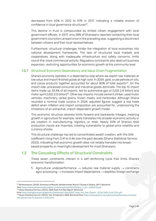 Page | 45
decreased from 62% in 2012 to 47% in 2017, indicating a notable erosion of
confidence in local governance structures23
.
This decline in trust is compounded by limited citizen engagement with local
government officials. In 2017, only 28% of Ghanaians reported contacting their local
government councillors at least once in the preceding year, suggesting a disconnect
between citizens and their local representatives.
Furthermore, structural challenges hinder the integration of local economies into
national development frameworks. The lack of structured local markets and
cooperatives, along with inadequate infrastructure and safety concerns, limits
round-the-clock commercial activity. Regulatory constraints also obstruct business
expansion, restricting opportunities for economic growth at the community level.
1.2.7 Structural Economic Dependency and Value Chain Fragmentation
Ghana's economy operates in a dependency loop where we export raw materials at
low value and import finished goods at high cost. In 2024, gold, crude petroleum oils,
and cocoa products together accounted for about 80% of total exports24
. On the
import side, processed consumer and industrial goods dominate. The top 10 import
items made up 33.4% of all imports, led by automotive gas oil (USD 2.4 billion) and
motor spirit (USD 2.0 billion)25
. Other key imports include cement clinker, used motor
vehicles, machinery, cereal grains, frozen meats, and herbicides. Although Ghana
recorded a nominal trade surplus in 2024, adjusted figures suggest a real trade
deficit when inflation and import composition are accounted for, underscoring the
limitations of an extractive, import-dependent growth model.
This economic structure severely limits forward and backwards linkages, meaning
growth in agriculture for example, rarely translates into broader economic activity or
job creation in manufacturing, logistics, or retail. Nearly 50% of Ghana’s total
production inputs are imported, creating vulnerability to global price volatility and
currency shocks.
This structural challenge has led to concentrated wealth creation, with the GINI
coefficient rising from 0.41 to 0.46 over the past decade (Ghana Statistical Service,
2023), indicating that economic growth does not reliably translate into broad-
based prosperity or meaningful development for most Ghanaians.
1.3 The Cascading Effects of Structural Constraints
These seven constraints interact in a self-reinforcing cycle that limits Ghana's
economic transformation:
1. Agricultural underperformance → reduces raw material supply → constrains
agro-processing → increases import dependence → depletes foreign exchange
23
Afrobarometer. (2018). Summary of Results: Afrobarometer Round 7 Survey in Ghana, 2017. Retrieved
from https://www.afrobarometer.org/wp-content/uploads/2022/02/gha_r7_sor_10042019.pdf
24
Ghana Statistical Service. (2025). 2024 Trade Full Year Report. Retrieved
from https://statsghana.gov.gh/gssmain/fileUpload/Trade/2024_Trade_Full_Year_Report-_25-02-2025_Final_Print.pdf
25
Ghana Statistical Service. (2025). Top 10 Imports in 2024. Retrieved from https://www.graphic.com.gh/business/business-news/list-
see-ghanas-top-10-imports-in-2024.html
 