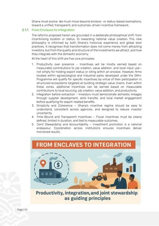 Page | 50
Ghana must evolve. We must move beyond enclave- or status-based exemptions,
toward a unified, transparent, and outcomes-driven incentive framework.
2.1.1 From Enclaves to Integration
The reforms proposed herein are grounded in a deliberate philosophical shift: from
incentivising location or status, to rewarding national value creation. This new
philosophy is informed by both Ghana’s historical experience and global best
practices. It recognises that transformation does not come merely from attracting
investors, but from the quality and structure of the investments we attract, and how
they integrate with the domestic economy.
At the heart of this shift are five core principles:
1. Productivity over presence – Incentives will be mostly earned based on
measurable contributions to job creation, value addition, and local input use—
not simply for holding export status or siting within an enclave. However, firms
located within agroecological and industrial parks developed under the 24H+
Programme will qualify for specific incentives by virtue of their participation in
structured ecosystems targeted at building strategic value chains. Even within
these zones, additional incentives can be earned based on measurable
contributions to local sourcing, job creation, value addition, and productivity.
2. Integration before extraction – Investors must demonstrate domestic linkages
through supplier development, skills transfer, and local market engagement
before qualifying for export-related benefits.
3. Simplicity and Coherence – Ghana’s incentive regime should be easy to
understand, consistent across agencies, and designed to reduce investor
uncertainty.
4. Time-Bound and Transparent Incentives – Fiscal incentives must be clearly
defined, limited in duration, and tied to measurable outcomes.
5. Joint Stewardship and Accountability – Investment promotion is a national
endeavour. Coordination across institutions ensures incentives deliver
monitored results.
 