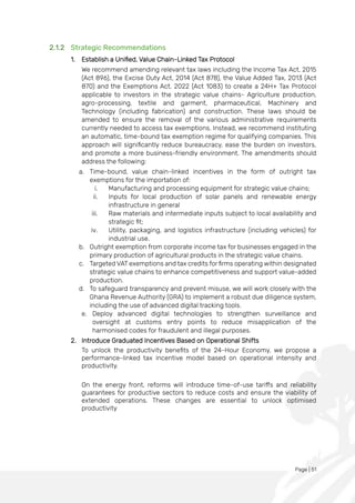 Page | 51
2.1.2 Strategic Recommendations
1. Establish a Unified, Value Chain-Linked Tax Protocol
We recommend amending relevant tax laws including the Income Tax Act, 2015
(Act 896), the Excise Duty Act, 2014 (Act 878), the Value Added Tax, 2013 (Act
870) and the Exemptions Act, 2022 (Act 1083) to create a 24H+ Tax Protocol
applicable to investors in the strategic value chains- Agriculture production,
agro-processing, textile and garment, pharmaceutical, Machinery and
Technology (including fabrication) and construction. These laws should be
amended to ensure the removal of the various administrative requirements
currently needed to access tax exemptions. Instead, we recommend instituting
an automatic, time-bound tax exemption regime for qualifying companies. This
approach will significantly reduce bureaucracy, ease the burden on investors,
and promote a more business-friendly environment. The amendments should
address the following:
a. Time-bound, value chain-linked incentives in the form of outright tax
exemptions for the importation of:
i. Manufacturing and processing equipment for strategic value chains;
ii. Inputs for local production of solar panels and renewable energy
infrastructure in general
iii. Raw materials and intermediate inputs subject to local availability and
strategic fit;
iv. Utility, packaging, and logistics infrastructure (including vehicles) for
industrial use.
b. Outright exemption from corporate income tax for businesses engaged in the
primary production of agricultural products in the strategic value chains.
c. Targeted VAT exemptions and tax credits for firms operating within designated
strategic value chains to enhance competitiveness and support value-added
production.
d. To safeguard transparency and prevent misuse, we will work closely with the
Ghana Revenue Authority (GRA) to implement a robust due diligence system,
including the use of advanced digital tracking tools.
e. Deploy advanced digital technologies to strengthen surveillance and
oversight at customs entry points to reduce misapplication of the
harmonised codes for fraudulent and illegal purposes.
2. Introduce Graduated Incentives Based on Operational Shifts
To unlock the productivity benefits of the 24-Hour Economy, we propose a
performance-linked tax incentive model based on operational intensity and
productivity.
On the energy front, reforms will introduce time-of-use tariffs and reliability
guarantees for productive sectors to reduce costs and ensure the viability of
extended operations. These changes are essential to unlock optimised
productivity
 