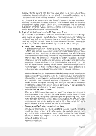Page | 53
directly into the current GIPC Bill. This would allow for a more coherent and
modernised incentive structure—anchored not in geographic enclaves, but in
high-performance, productivity and value chain-linked frameworks.
In this regard, we recommend that Ghana’s broader incentive landscape—
including the functions currently exercised under the Free Zones Authority—be
progressively aligned under a unified GIPC-led framework. This will eliminate
duplication, enhance investor clarity, and reflect international best practice in
single-window facilitation and accountability.
6. Expand Incentive Instruments for Strategic Value Chains
To accelerate investment and enhance productivity across Ghana’s strategic
value chains, we propose a targeted suite of incentive instruments that address
persistent gaps in financing, infrastructure, and export competitiveness. These
tools are designed to unlock value addition, deepen localisation, and support
MSMEs, cooperatives, and anchor firms aligned with the 24H+ strategy.
a. Value Chain Lending Facility
A dedicated Value Chain Financing Facility (VCFF) will be deployed under
FUND24 as a blended finance platform combining concessional lending and
equity investment instruments. The Development Bank Ghana (DBG) will lead
the credit window, providing medium- to long-term loans at below-market
interest rates to enterprises investing in factory upgrades, backward
integration, working capital, and compliance with export and certification
standards. Complementing this, the Venture Capital Trust Fund (VCTF) will
lead the equity window, offering patient capital—directly or through licensed
fund managers—to high-potential SMEs and growth-stage enterprises to
reduce leverage, support expansion, and improve financial resilience.
Access to the facility will be prioritised for firms participating in cooperatives,
trade and industry associations, and in the recognised value chain platforms,
which will serve as entry points for technical screening, pipeline coordination,
and oversight. This integrated approach is designed to crowd in private
capital, de-risk enterprise financing, and catalyse productivity-enhancing
investments across 24H+ priority sectors, particularly in agro-processing,
manufacturing, logistics, and the green economy.
b. Infrastructure Tax Credit Scheme
Offer up to 30% income tax credit on qualifying private investments in
enabling infrastructure critical to the 24H+ agenda. Eligible projects include
feeder roads, industrial parks, solar mini-grids for processing hubs, inland
water transport terminals, and air cargo infrastructure. An annual “Eligible
Infrastructure List” will be published by the 24H+ Secretariat, GIIF, GIPC,
MoTAI, and MoF to guide investor planning and targeting.
c. Bioenergy and By-Product Innovation Incentives
Introduce a 10% income tax rebate (valid for 2 financial years) for firms that
invest in clean energy and value-added by-products derived from
agricultural and industrial waste. This includes ethanol blending, biomass
power generation (e.g., bagasse, rice husk, palm kernel shells), animal feed,
compost, and bio-fertilisers.
Additional incentives:
 