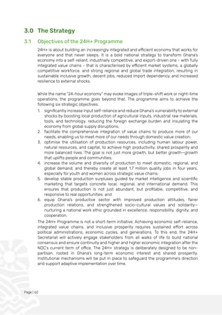 Page | 60
3.0 The Strategy
3.1 Objectives of the 24H+ Programme
24H+ is about building an increasingly integrated and efficient economy that works for
everyone and that never sleeps. It is a bold national strategy to transform Ghana’s
economy into a self-reliant, industrially competitive, and export-driven one - with fully
integrated value chains - that is characterised by efficient market systems, a globally
competitive workforce, and strong regional and global trade integration, resulting in
sustainable inclusive growth, decent jobs, reduced import dependency, and increased
resilience to external shocks.
While the name “24-hour economy” may evoke images of triple-shift work or night-time
operations, the programme goes beyond that. The programme aims to achieve the
following six strategic objectives:
1. significantly increase input self-reliance and reduce Ghana’s vulnerability to external
shocks by boosting local production of agricultural inputs, industrial raw materials,
tools, and technology, reducing the foreign exchange burden and insulating the
economy from global supply disruptions;
2. facilitate the comprehensive integration of value chains to produce more of our
needs, enabling us to meet more of our needs through domestic value creation;
3. optimise the utilisation of production resources, including human labour power,
natural resources, and capital, to achieve high productivity, shared prosperity and
more balanced lives. The goal is not just more growth, but better growth—growth
that uplifts people and communities;
4. increase the volume and diversity of production to meet domestic, regional, and
global demand, and thereby create at least 1.7 million quality jobs in four years,
especially for youth and women across strategic value chains;
5. develop stable production surpluses guided by market intelligence and scientific
marketing that targets concrete local, regional, and international demand. This
ensures that production is not just abundant, but profitable, competitive, and
responsive to real opportunities; and
6. equip Ghana’s productive sector with improved production attitudes, fairer
production relations, and strengthened socio-cultural values and solidarity—
nurturing a national work ethic grounded in excellence, responsibility, dignity, and
cooperation.
The 24H+ Programme is not a short-term initiative. Achieving economic self-reliance,
integrated value chains, and inclusive prosperity requires sustained effort across
political administrations, economic cycles, and generations. To this end, the 24H+
Secretariat will actively engage stakeholders from all walks of life to build national
consensus and ensure continuity and higher and higher economic integration after the
NDC’s current term of office. The 24H+ strategy is deliberately designed to be non-
partisan, rooted in Ghana’s long-term economic interest and shared prosperity.
Institutional mechanisms will be put in place to safeguard the programme’s direction
and support adaptive implementation over time.
 