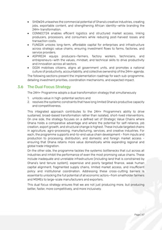 Page | 67
• SHOW24 unleashes the commercial potential of Ghana’s creative industries, creating
jobs, exportable content, and strengthening African identity—while branding the
24H+ transformation.
• CONNECT24 enables efficient logistics and structured market access, linking
producers, processors, and consumers while reducing post-harvest losses and
transaction costs.
• FUND24 unlocks long-term, affordable capital for enterprises and infrastructure
across strategic value chains, ensuring investment flows to farms, factories, and
service providers.
• ASPIRE24 equips producers—farmers, factory workers, technicians, and
entrepreneurs—with the values, mindset, and technical skills to drive productivity
and innovation across all sectors.
• GO24 mobilises citizens, aligns all government units, and promotes a national
culture of productivity, accountability, and collective ownership of the 24H+ agenda.
The following sections present the implementation roadmap for each sub-programme,
detailing investment priorities, coordination mechanisms, and expected impact.
3.6 The Dual Focus Strategy
The 24H+ Programme adopts a dual transformation strategy that simultaneously
1. unlocks value in high-potential sectors and
2. resolves the systemic constraints that have long limited Ghana’s productive capacity
and competitiveness.
This integrated approach contributes to the 24H+ Programme’s ability to drive
sustained, broad-based transformation rather than isolated, short-lived interventions.
On one side, the strategy focuses on a defined set of Strategic Value Chains where
Ghana holds a comparative advantage and where the potential for self-reliance, job
creation, export growth, and structural change is highest. These include targeted chains
in agriculture, agro-processing, manufacturing, services, and creative industries. For
each, the programme supports end-to-end value chain development - from inputs and
production to processing, distribution, and domestic and foreign market access -
ensuring that Ghana retains more value domestically while expanding regional and
global trade integration.
On the other side, the programme tackles the systemic bottlenecks that cut across all
industries and inhibit the performance of even the most promising value chains. These
include inadequate and unreliable infrastructure (including land that is constrained by
Ghana’s land tenure system), expensive and poorly targeted finance, weak human
capital alignment, fragmented supply chains, limited market access, and insufficient
policy and institutional coordination. Addressing these cross-cutting barriers is
essential to unlocking the full potential of all economic actors—from smallholder farmers
and MSMEs to large-scale manufacturers and exporters.
This dual focus strategy ensures that we are not just producing more, but producing
better, faster, more competitively, and more inclusively.
 