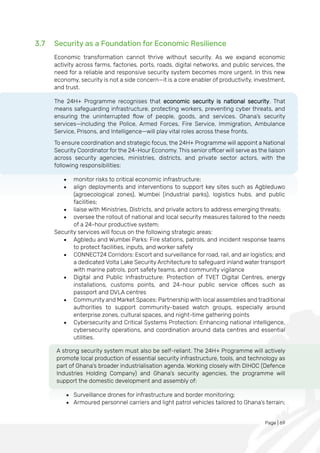 Page | 69
3.7 Security as a Foundation for Economic Resilience
Economic transformation cannot thrive without security. As we expand economic
activity across farms, factories, ports, roads, digital networks, and public services, the
need for a reliable and responsive security system becomes more urgent. In this new
economy, security is not a side concern—it is a core enabler of productivity, investment,
and trust.
The 24H+ Programme recognises that economic security is national security. That
means safeguarding infrastructure, protecting workers, preventing cyber threats, and
ensuring the uninterrupted flow of people, goods, and services. Ghana’s security
services—including the Police, Armed Forces, Fire Service, Immigration, Ambulance
Service, Prisons, and Intelligence—will play vital roles across these fronts.
To ensure coordination and strategic focus, the 24H+ Programme will appoint a National
Security Coordinator for the 24-Hour Economy. This senior officer will serve as the liaison
across security agencies, ministries, districts, and private sector actors, with the
following responsibilities:
• monitor risks to critical economic infrastructure;
• align deployments and interventions to support key sites such as Agbleduwo
(agroecological zones), Wumbei (industrial parks), logistics hubs, and public
facilities;
• liaise with Ministries, Districts, and private actors to address emerging threats;
• oversee the rollout of national and local security measures tailored to the needs
of a 24-hour productive system;
Security services will focus on the following strategic areas:
• Agbledu and Wumbei Parks: Fire stations, patrols, and incident response teams
to protect facilities, inputs, and worker safety
• CONNECT24 Corridors: Escort and surveillance for road, rail, and air logistics; and
a dedicated Volta Lake Security Architecture to safeguard inland water transport
with marine patrols, port safety teams, and community vigilance
• Digital and Public Infrastructure: Protection of TVET Digital Centres, energy
installations, customs points, and 24-hour public service offices such as
passport and DVLA centres
• Community and Market Spaces: Partnership with local assemblies and traditional
authorities to support community-based watch groups, especially around
enterprise zones, cultural spaces, and night-time gathering points
• Cybersecurity and Critical Systems Protection: Enhancing national intelligence,
cybersecurity operations, and coordination around data centres and essential
utilities.
A strong security system must also be self-reliant. The 24H+ Programme will actively
promote local production of essential security infrastructure, tools, and technology as
part of Ghana’s broader industrialisation agenda. Working closely with DIHOC (Defence
Industries Holding Company) and Ghana’s security agencies, the programme will
support the domestic development and assembly of:
• Surveillance drones for infrastructure and border monitoring;
• Armoured personnel carriers and light patrol vehicles tailored to Ghana’s terrain;
 