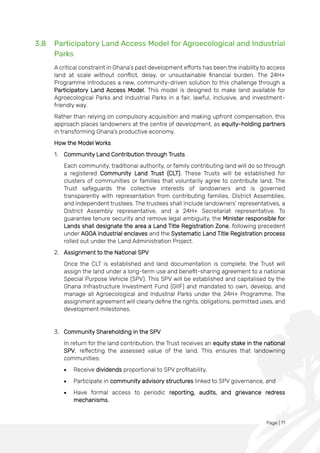 Page | 71
3.8 Participatory Land Access Model for Agroecological and Industrial
Parks
A critical constraint in Ghana’s past development efforts has been the inability to access
land at scale without conflict, delay, or unsustainable financial burden. The 24H+
Programme introduces a new, community-driven solution to this challenge through a
Participatory Land Access Model. This model is designed to make land available for
Agroecological Parks and Industrial Parks in a fair, lawful, inclusive, and investment-
friendly way.
Rather than relying on compulsory acquisition and making upfront compensation, this
approach places landowners at the centre of development, as equity-holding partners
in transforming Ghana’s productive economy.
How the Model Works
1. Community Land Contribution through Trusts
Each community, traditional authority, or family contributing land will do so through
a registered Community Land Trust (CLT). These Trusts will be established for
clusters of communities or families that voluntarily agree to contribute land. The
Trust safeguards the collective interests of landowners and is governed
transparently with representation from contributing families, District Assemblies,
and independent trustees. The trustees shall include landowners’ representatives, a
District Assembly representative, and a 24H+ Secretariat representative. To
guarantee tenure security and remove legal ambiguity, the Minister responsible for
Lands shall designate the area a Land Title Registration Zone, following precedent
under AGOA industrial enclaves and the Systematic Land Title Registration process
rolled out under the Land Administration Project.
2. Assignment to the National SPV
Once the CLT is established and land documentation is complete, the Trust will
assign the land under a long-term use and benefit-sharing agreement to a national
Special Purpose Vehicle (SPV). This SPV will be established and capitalised by the
Ghana Infrastructure Investment Fund (GIIF) and mandated to own, develop, and
manage all Agroecological and Industrial Parks under the 24H+ Programme. The
assignment agreement will clearly define the rights, obligations, permitted uses, and
development milestones.
3. Community Shareholding in the SPV
In return for the land contribution, the Trust receives an equity stake in the national
SPV, reflecting the assessed value of the land. This ensures that landowning
communities:
• Receive dividends proportional to SPV profitability,
• Participate in community advisory structures linked to SPV governance, and
• Have formal access to periodic reporting, audits, and grievance redress
mechanisms.
 