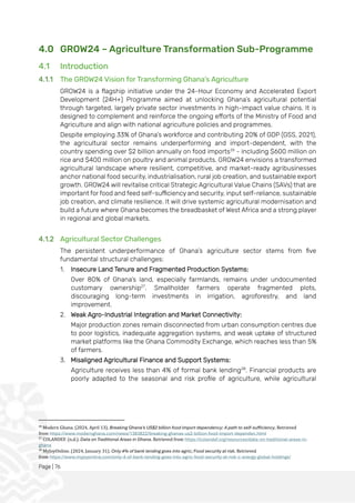 Page | 76
4.0 GROW24 – Agriculture Transformation Sub-Programme
4.1 Introduction
4.1.1 The GROW24 Vision for Transforming Ghana’s Agriculture
GROW24 is a flagship initiative under the 24-Hour Economy and Accelerated Export
Development (24H+) Programme aimed at unlocking Ghana’s agricultural potential
through targeted, largely private sector investments in high-impact value chains. It is
designed to complement and reinforce the ongoing efforts of the Ministry of Food and
Agriculture and align with national agriculture policies and programmes.
Despite employing 33% of Ghana’s workforce and contributing 20% of GDP (GSS, 2021),
the agricultural sector remains underperforming and import-dependent, with the
country spending over $2 billion annually on food imports26
- including $600 million on
rice and $400 million on poultry and animal products. GROW24 envisions a transformed
agricultural landscape where resilient, competitive, and market-ready agribusinesses
anchor national food security, industrialisation, rural job creation, and sustainable export
growth. GROW24 will revitalise critical Strategic Agricultural Value Chains (SAVs) that are
important for food and feed self-sufficiency and security, input self-reliance, sustainable
job creation, and climate resilience. It will drive systemic agricultural modernisation and
build a future where Ghana becomes the breadbasket of West Africa and a strong player
in regional and global markets.
4.1.2 Agricultural Sector Challenges
The persistent underperformance of Ghana’s agriculture sector stems from five
fundamental structural challenges:
1. Insecure Land Tenure and Fragmented Production Systems:
Over 80% of Ghana’s land, especially farmlands, remains under undocumented
customary ownership27
. Smallholder farmers operate fragmented plots,
discouraging long-term investments in irrigation, agroforestry, and land
improvement.
2. Weak Agro-Industrial Integration and Market Connectivity:
Major production zones remain disconnected from urban consumption centres due
to poor logistics, inadequate aggregation systems, and weak uptake of structured
market platforms like the Ghana Commodity Exchange, which reaches less than 5%
of farmers.
3. Misaligned Agricultural Finance and Support Systems:
Agriculture receives less than 4% of formal bank lending28
. Financial products are
poorly adapted to the seasonal and risk profile of agriculture, while agricultural
26
Modern Ghana. (2024, April 13). Breaking Ghana's US$2 billion food import dependency: A path to self-sufficiency. Retrieved
from https://www.modernghana.com/news/1383822/breaking-ghanas-us2-billion-food-import-dependen.html
27
COLANDEF. (n.d.). Data on Traditional Areas in Ghana. Retrieved from https://colandef.org/resources/data-on-traditional-areas-in-
ghana
28
MyJoyOnline. (2024, January 31). Only 4% of bank lending goes into agric; Food security at risk. Retrieved
from https://www.myjoyonline.com/only-4-of-bank-lending-goes-into-agric-food-security-at-risk-c-energy-global-holdings/
 