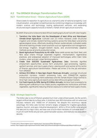 Page | 79
4.2 The GROW24 Strategic Transformation Plan
4.2.1 Transformative Vision – Ghana's Agricultural Future (2029)
Ghana seeks to reposition its agriculture as a dynamic pillar of national prosperity, rural
industrialisation, and global competitiveness by combining indigenous knowledge with
modern science and technology, scaling agribusiness ventures, and expanding
structured export capacity to build a resilient, market-driven agricultural economy.
By 2029, Ghana aims to become West Africa's leading agricultural hub with clear targets:
1. Transform the Volta Basin into the Breadbasket of West Africa and Mainstream
Climate-Smart Agriculture: Cultivate over 2.0 million hectares under structured
irrigation and climate-resilient farming systems across the Volta Basin and priority
agroecological zones, effectively doubling Ghana’s systematically cultivated arable
land while reaming climate-smart practices such as regenerative soil management,
low-energy irrigation, drought-resilient inputs, and environmentally adaptive
methods across all priority production zones.
2. Boost Agricultural Productivity by 40–60%: Raise yields across key food, feed, and
fibre value chains through expanded irrigation, mechanisation, regenerative
practices, and widespread adoption of improved technologies within Eden Volta
clusters, urban and peri-urban farming systems.
3. Create Over 500,000 Sustainable Agribusiness Jobs: Generate dignified
employment opportunities across farm production, agro-processing, logistics,
agritech services, and input supply chains—placing youth and women at the centre
of Ghana’s agricultural transformation. Please see annex 2 for the job estimation
from GROW24.
4. Achieve $1.5 Billion in New Agro-Export Revenues Annually: Leverage structured
production corridors, modern processing hubs, and CONNECT24 logistics
infrastructure (including inland waterways and the Tamale Airport Cargo Centre) to
drive high-value agricultural exports across West Africa and global markets.
5. Cut Food Imports by 50%, Saving $1.2 Billion Annually: Achieve food sovereignty by
attaining self-sufficiency in rice, maize, poultry, vegetable oils, horticulture, and fresh
vegetables, significantly reducing Ghana’s exposure to external food supply shocks.
4.2.2 Strategic Opportunity
The Volta Lake is one of Ghana’s greatest but most underutilised assets. As the world’s
largest artificial lake by surface area, it stretches over 400 kilometres with an extensive
tributary network and ~4,800 km of shoreline. Yet despite this enormous natural
advantage, the Volta Lake Corridor remains largely untapped for irrigated agriculture,
logistics, tourism, and agro-industrial development.. Within a 10 km buffer zone around
the lake and its major rivers, we have over 6 to 8 million hectares of cultivable land34
—
much of it with fertile alluvial soils, perennial water access, and relatively low population
density.
34
CGIAR. (2021). Ghana irrigation sector mapping report. International Water Management
Institute. https://cgspace.cgiar.org/bitstream/handle/10568/126215/Ghana%20Irrigation%20Mapping%20Report%20Final.pdf
 