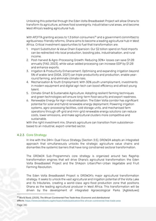 Page | 80
Unlocking this potential through the Eden Volta Breadbasket Project will allow Ghana to
transform its agriculture, achieve food sovereignty, industrialise rural areas, and become
West Africa’s leading agricultural hub.
With AfCFTA granting access to 1.3 billion consumers35
and a government committed to
agribusiness-friendly reforms, Ghana aims to become a leading agricultural hub in West
Africa. Critical investment opportunities to fuel that transformation are:
1. Import Substitution & Value Chain Expansion: Our $2 billion spend on food imports
can be redirected into local production, boosting jobs, industrialisation, and rural
income.
2. Post-harvest & Agro-Processing Growth: Reducing 30%+ losses can save $1.2B
annually (FAO, 2023), while value-added processing can increase GDP by $1.2B
and enhance exports.
3. Irrigation & Productivity Enhancement: Optimising and expanding irrigation beyond
5% of arable land (GIDA, 2021) can triple productivity and production, enable year-
round farming, and eliminate climate risks.
4. Mechanisation & Youth Employment: With 30% youth unemployment, investments
in modern equipment and digital agri-tech can boost efficiency and attract young
talent.
5. Climate-Smart & Sustainable Agriculture: Adopting resilient farming techniques
and green technologies will ensure long-term food security and export readiness.
6. Renewable Energy for Agri-Industrialisation: The Eden Volta corridor has significant
potential for solar and hybrid renewable energy deployment. Powering irrigation
systems, agro-processing facilities, cold storage units, and mechanised farm
operations through off-grid and mini-grid renewable energy solutions can reduce
costs, lower emissions, and make agricultural clusters more competitive and
sustainable.
With the right investment mix, Ghana's agriculture can transition from subsistence-
based to an industrial, export-oriented sector.
4.2.3 Core Strategy
In line with the 24H+ Dual Focus Strategy (Section 3.5), GROW24 adopts an integrated
approach that simultaneously unlocks the strategic agriculture value chains and
dismantles the systemic barriers that have long constrained sectoral transformation.
The GROW24 Sub-Programme’s core strategy is organized around two flagship
transformation engines that will drive Ghana’s agricultural transformation: the Eden
Volta Breadbasket Project and the Shikpon Urban/Peri-Urban Vegetable and Fruit
Farming Revolution.
The Eden Volta Breadbasket Project is GROW24’s major agricultural transformation
strategy. It seeks to unlock the vast agricultural and irrigation potential of the Volta Lake
and its tributaries, creating a world-class agro-food production zone that positions
Ghana as the leading agricultural producer in West Africa. This transformation will be
driven by the development of integrated Agroecological Parks (Agbleduwo)
35
World Bank. (2020). The African Continental Free Trade Area: Economic and distributional
effects. https://www.worldbank.org/en/topic/trade/publication/the-african-continental-free-trade-area
 