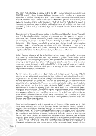 Page | 82
The Eden Volta strategy is closely tied to the 24H+ industrialisation agenda through
MAKE24, ensuring direct linkages between farm production clusters and processing
industries. It is also fully integrated with CONNECT24 through the establishment of an
Airport Perishable Cargo Centre at Tamale Airport and strengthened multimodal logistics
systems—including inland water transport —that will link the Volta Basin’s output to
domestic, regional, and export markets, seeking to achieve self-sufficiency in them while
positioning Ghana to supply surplus agricultural produce to West Africa, and Global
markets.
Complementing this rural transformation is the Shikpon Urban/Peri-Urban Vegetable
and Fruit Farming Revolution, designed to guarantee abundant year-round access to
affordable, fresh produce for Ghana’s growing urban populations. This strategy focuses
on developing structured peri-urban and urban farming clusters that utilize greenhouse
technology, drip-irrigated open-field systems, and climate-smart micro-irrigation
methods. Shikpon urban farming prioritises fast-cycle, high-demand crops such as
tomatoes, peppers, okra, and onions, ensuring a stable and affordable supply of
vegetables for cities like Accra, Kumasi, Sunyani, Takoradi, and Tamale.
Urban farming clusters will be established around major metropolitan areas and
supported by cooperatives and youth agripreneurs in groups. These clusters will be
directly linked to urban aggregation points, field-pack houses, and cold storage facilities,
ensuring a continuous cold chain that reduces post-harvest losses and stabilises
consumer prices. Integration with CONNECT24’s digital marketplaces and logistics
systems will enable real-time urban produce trading, efficient market access, and
improved incomes for urban farmers.
To fully realise the ambitions of Eden Volta and Shikpon Urban Farming, GROW24
simultaneously addresses the systemic barriers that inhibit agricultural transformation.
Urgent action will be taken to secure strategic land around Volta Lake and its tributaries
for the development of Agbleduwo. This will be done through the designation and
acquisition of an agricultural buffer zone around the Volta Lake and its major tributaries
with the support of the Volta River Authority (VRA), Lands Commission (LC),
Environmental Protection Agency (EPA) and Water Resources Commission (WRC).
Alongside land acquisition, GROW24 will expand irrigation infrastructure and renewable
energy systems to drive year-round farming productivity and climate resilience. Large-
scale piped irrigation schemes, smart water management technologies, and solar-
powered energy solutions will anchor sustainable farming operations across Eden Volta
clusters and urban farming zones.
Agro-processing capacity and structured market linkages will be scaled up to retain
more value domestically, stabilize farmgate prices, and expand Ghana’s access to
regional and international markets through the Ghana National Wholesale Produce
Market (GNWPM). The GNWPM is aimed at modernising Ghana’s agricultural supply chain
by establishing a centralised wholesale market and six feeder markets to connect rural
farmers with urban centres. Modelled after top global markets, it will integrate advanced
logistics, green energy, digital commerce, and waste management, developed through
a Public-Private Partnership (PPP). The GNWPM addresses critical challenges such as
high post-harvest losses, poor market access for farmers, urban food insecurity, limited
 