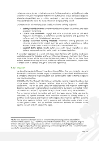 Page | 85
certain periods or slopes; not allowing organic fertiliser application within 20m of a lake
shoreline36
. GROW24 recognises that effective buffer zones should be located at points
where farming will likely lead to nutrient, sediment, or pesticide entry into water bodies.
The wider the buffer zone, the more effective it is in preventing runoff.
GROW24 will use the following steps to secure land for farming purposes:
• Identify Suitable Locations: Determine areas with suitable soil, climate, and water
availability for farming.
• Consult Local Authorities: Engage with local authorities, such as the Water
Resources Commission, to determine specific regulations and guidelines for
buffer zones in the Volta Lake and river areas.
• Develop Sustainable Farming Practices: Implement farming practices that
minimise environmental impact, such as using natural vegetation or native
wooded riparian zones to absorb nutrients and trap sediment; and
• Establish Buffer Zones: Create buffer zones with native vegetation or other
suitable measures to protect water quality and prevent pollution
A secondary approach is to work with large-scale farmers with existing land rights
located alongside the Volta lake and/or any of the river tributaries that feed into it. These
large-scale farmers will be supported to have outgrowers, if they do not have them
already. Where the holdings are small, the farmers would be mobilised into cooperatives
to enable them to be large enough to constitute Agbleduwo.
4.4.2 Irrigation
We do not lack water in Ghana. Every day, millions of litres flow from the Volta Lake and
its many tributaries into the sea, largely untapped and underutilised. What Ghana lacks
is a modern, affordable irrigation system that can bring this water to farms and power
year-round production.
GROW24 will fix this. Through Eden Volta, we will build a national irrigation backbone that
brings water directly to farmers, whether large anchor farmers or smallholder
cooperatives. This will be done using low-cost pipelines and irrigation technologies
designed by Ghanaian engineers to suit local conditions. Our goal is to irrigate 2 million
hectares of land across 15 high-potential agricultural clusters along the Volta Basin.
The key components of the system will be (i) the water source: Volta Lake and its
tributaries; (ii) Pipeline Network: 10km maximum distance to convey water to 15
identified land clusters; (iii) Irrigation Technologies: drip irrigation, Sprinkler systems,
Centre pivot systems, Lateral moving systems and cultivation under shade or net
houses (greenhouses). and (iv) Farmers' Connection: Farmers will connect to the
pipeline network on both sides of the pipes.
36
Buffer zone recommendations are based on environmental protection guidelines adapted from
international best practices (e.g., FAO, USDA) and contextualised to the Volta Lake ecosystem. Organic
fertilisers often carry higher biological load and nutrient concentrations, including pathogens and slow-
releasing nitrogen compounds, which pose greater long-term leaching and runoff risks—hence the need for
wider buffer zones compared to mical fertilisers.
 