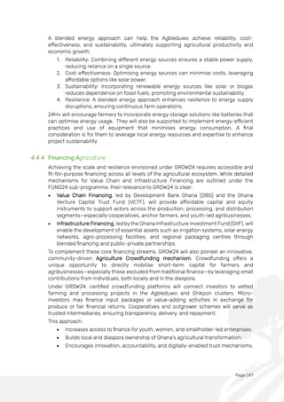 Page | 87
A blended energy approach can help the Agbleduwo achieve reliability, cost-
effectiveness, and sustainability, ultimately supporting agricultural productivity and
economic growth.
1. Reliability: Combining different energy sources ensures a stable power supply,
reducing reliance on a single source.
2. Cost-effectiveness: Optimising energy sources can minimise costs, leveraging
affordable options like solar power.
3. Sustainability: Incorporating renewable energy sources like solar or biogas
reduces dependence on fossil fuels, promoting environmental sustainability.
4. Resilience: A blended energy approach enhances resilience to energy supply
disruptions, ensuring continuous farm operations.
24H+ will encourage farmers to incorporate energy storage solutions like batteries that
can optimise energy usage. They will also be supported to implement energy-efficient
practices and use of equipment that minimises energy consumption. A final
consideration is for them to leverage local energy resources and expertise to enhance
project sustainability
4.4.4 Financing Agriculture
Achieving the scale and resilience envisioned under GROW24 requires accessible and
fit-for-purpose financing across all levels of the agricultural ecosystem. While detailed
mechanisms for Value Chain and Infrastructure Financing are outlined under the
FUND24 sub-programme, their relevance to GROW24 is clear:
• Value Chain Financing, led by Development Bank Ghana (DBG) and the Ghana
Venture Capital Trust Fund (VCTF), will provide affordable capital and equity
instruments to support actors across the production, processing, and distribution
segments—especially cooperatives, anchor farmers, and youth-led agribusinesses.
• Infrastructure Financing, led by the Ghana Infrastructure Investment Fund (GIIF), will
enable the development of essential assets such as irrigation systems, solar energy
networks, agro-processing facilities, and regional packaging centres through
blended financing and public-private partnerships.
To complement these core financing streams, GROW24 will also pioneer an innovative,
community-driven Agriculture Crowdfunding mechanism. Crowdfunding offers a
unique opportunity to directly mobilise short-term capital for farmers and
agribusinesses—especially those excluded from traditional finance—by leveraging small
contributions from individuals, both locally and in the diaspora.
Under GROW24, certified crowdfunding platforms will connect investors to vetted
farming and processing projects in the Agbleduwo and Shikpon clusters. Micro-
investors may finance input packages or value-adding activities in exchange for
produce or fair financial returns. Cooperatives and outgrower schemes will serve as
trusted intermediaries, ensuring transparency, delivery, and repayment.
This approach:
• Increases access to finance for youth, women, and smallholder-led enterprises;
• Builds local and diaspora ownership of Ghana’s agricultural transformation;
• Encourages innovation, accountability, and digitally-enabled trust mechanisms.
 