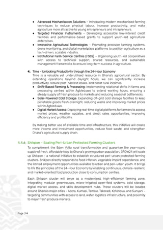 Page | 94
● Advanced Mechanisation Solutions – Introducing modern mechanised farming
techniques to reduce physical labour, increase productivity, and make
agriculture more attractive to young entrepreneurs and intrapreneurs.
● Targeted Financial Instruments – Developing accessible low-interest credit
facilities and performance-based grants to support youth-led agricultural
enterprises.
● Innovative Agricultural Technologies – Promoting precision farming systems,
drone monitoring, and digital marketplace platforms to position agriculture as a
tech-driven, scalable industry.
● Institutional Farm Service Centres (FSCs) – Organising youth-led cooperatives
with access to technical support, shared resources, and sustainable
management frameworks to ensure long-term success in agriculture.
4. Time - Unlocking Productivity through the 24-Hour Economy
Time is a valuable yet underutilised resource in Ghana's agricultural sector. By
extending operations beyond daylight hours, we can significantly increase
productivity, reduce post-harvest losses, and boost rural incomes.
● Shift-Based Farming & Processing: Implementing rotational shifts in farms and
processing centres within Agbleduwo to extend working hours, ensuring a
steady supply of fresh produce to markets and reducing seasonal bottlenecks.
● Solar-Powered Cold Storage: Expanding off-grid cold storage facilities to keep
perishable goods fresh overnight, reducing waste and improving market prices
within Agbleduwo.
● Digital Market Access: Deploying real-time digital platforms for farmers to access
market prices, weather updates, and direct sales opportunities, improving
efficiency and profitability.
By making better use of available time and infrastructure, this initiative will create
more income and investment opportunities, reduce food waste, and strengthen
Ghana's agricultural supply chain.
4.4.6 Shikpon – Scaling Peri-Urban Protected Farming Clusters
To complement the Eden Volta rural transformation and guarantee the year-round
supply of fresh, affordable food to Ghana’s growing urban population, GROW24 will scale
up Shikpon - a national initiative to establish structured peri-urban protected farming
clusters. Shikpon directly responds to food inflation, vegetable import dependence, and
the limited employment opportunities available to urban and peri-urban youth. It brings
to life the principles of the 24-Hour Economy by enabling continuous, climate-resilient,
and market-oriented food production close to consumption centres.
Each Shikpon cluster will serve as a modernised, high-efficiency farming zone,
integrating modular greenhouses, micro-irrigated open-field systems, cold storage,
digital market access, and skills development hubs. These clusters will be located
around Ghana’s major cities - Accra, Kumasi, Tamale, Takoradi, Koforidua, and Sunyani -
targeting communities with access to land, water, logistics infrastructure, and proximity
to major fresh produce markets.
 