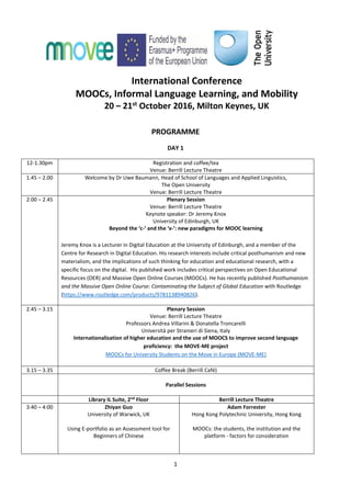 1
International Conference
MOOCs, Informal Language Learning, and Mobility
20 – 21st October 2016, Milton Keynes, UK
PROGRAMME
DAY 1
12-1.30pm Registration and coffee/tea
Venue: Berrill Lecture Theatre
1.45 – 2.00 Welcome by Dr Uwe Baumann, Head of School of Languages and Applied Linguistics,
The Open University
Venue: Berrill Lecture Theatre
2.00 – 2.45 Plenary Session
Venue: Berrill Lecture Theatre
Keynote speaker: Dr Jeremy Knox
University of Edinburgh, UK
Beyond the ‘c-’ and the ‘x-’: new paradigms for MOOC learning
Jeremy Knox is a Lecturer in Digital Education at the University of Edinburgh, and a member of the
Centre for Research in Digital Education. His research interests include critical posthumanism and new
materialism, and the implications of such thinking for education and educational research, with a
specific focus on the digital. His published work includes critical perspectives on Open Educational
Resources (OER) and Massive Open Online Courses (MOOCs). He has recently published Posthumanism
and the Massive Open Online Course: Contaminating the Subject of Global Education with Routledge
(https://www.routledge.com/products/9781138940826).
2.45 – 3.15 Plenary Session
Venue: Berrill Lecture Theatre
Professors Andrea Villarini & Donatella Troncarelli
Università per Stranieri di Siena, Italy
Internationalization of higher education and the use of MOOCS to improve second language
proficiency: the MOVE-ME project
MOOCs for University Students on the Move in Europe (MOVE-ME)
3.15 – 3.35 Coffee Break (Berrill Café)
Parallel Sessions
Library IL Suite, 2nd
Floor Berrill Lecture Theatre
3:40 – 4:00 Zhiyan Guo
University of Warwick, UK
Using E-portfolio as an Assessment tool for
Beginners of Chinese
Adam Forrester
Hong Kong Polytechnic University, Hong Kong
MOOCs: the students, the institution and the
platform - factors for consideration
 