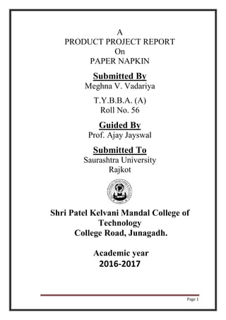 Page 1
A
PRODUCT PROJECT REPORT
On
PAPER NAPKIN
Submitted By
Meghna V. Vadariya
T.Y.B.B.A. (A)
Roll No. 56
Guided By
Prof. Ajay Jayswal
Submitted To
Saurashtra University
Rajkot
Shri Patel Kelvani Mandal College of
Technology
College Road, Junagadh.
Academic year
2016-2017
 
