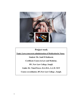 1
Project work
Topic: Laws concernto administration of Medicationby Nurse
Student: Mr. Sunil M Kulkarni.
Certificate Course in Law and Medicine.
BV, New Law College, Sangli.
Guide: Dr. Vinod Pawer. B.A.M.S., L.L.M .NET
Course co-ordinator, BV,New Law College , Sangli.
 