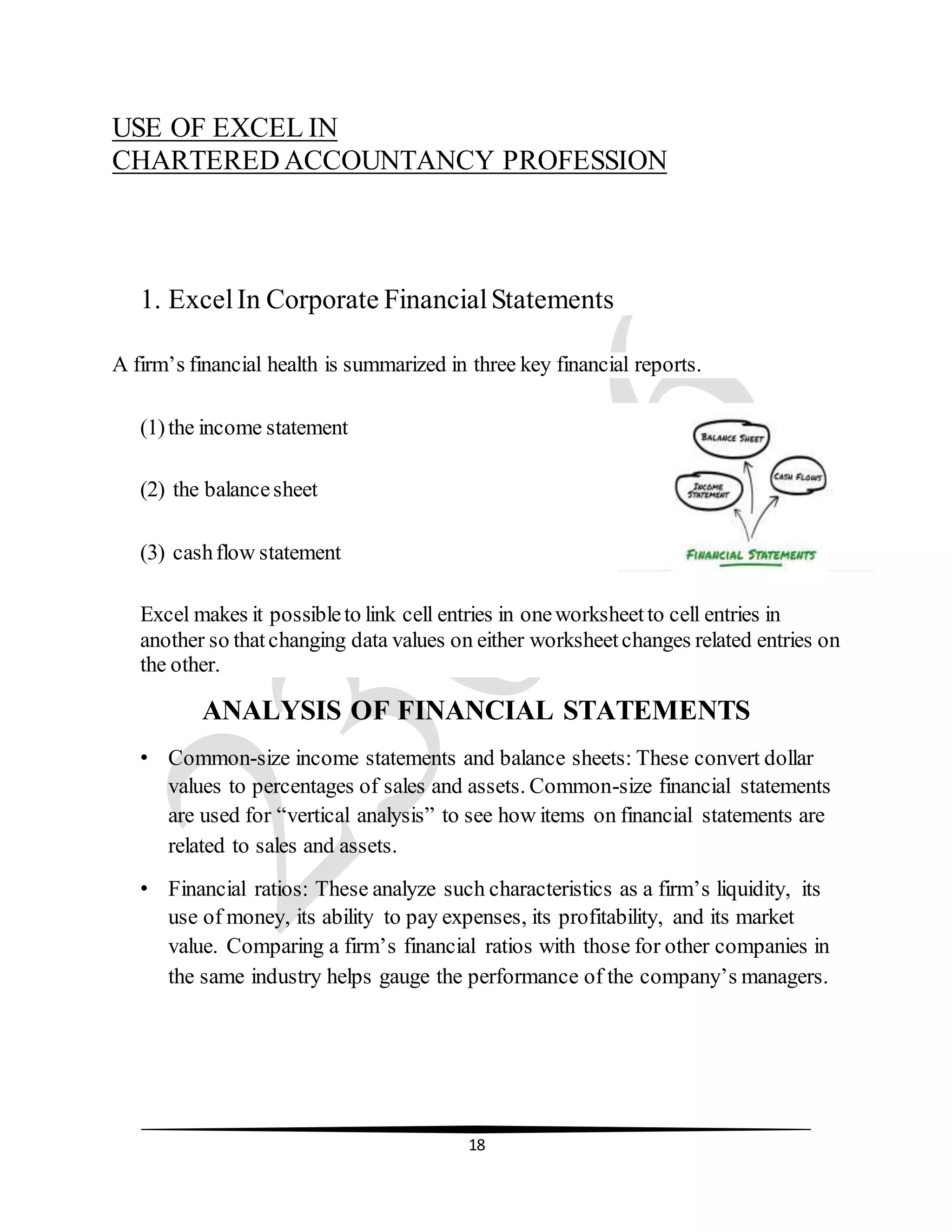 18
USE OF EXCEL IN
CHARTERED ACCOUNTANCY PROFESSION
1. ExcelIn Corporate FinancialStatements
A firm’s financial health is summarized in three key financial reports.
(1)the income statement
(2) the balancesheet
(3) cashflow statement
Excel makes it possibleto link cell entries in oneworksheetto cell entries in
another so thatchanging data values on either worksheetchanges related entries on
the other.
ANALYSIS OF FINANCIAL STATEMENTS
• Common-size income statements and balance sheets: These convert dollar
values to percentages of sales and assets. Common-size financial statements
are used for “vertical analysis” to see how items on financial statements are
related to sales and assets.
• Financial ratios: These analyze such characteristics as a firm’s liquidity, its
use of money, its ability to pay expenses, its profitability, and its market
value. Comparing a firm’s financial ratios with those for other companies in
the same industry helps gauge the performance of the company’s managers.
 