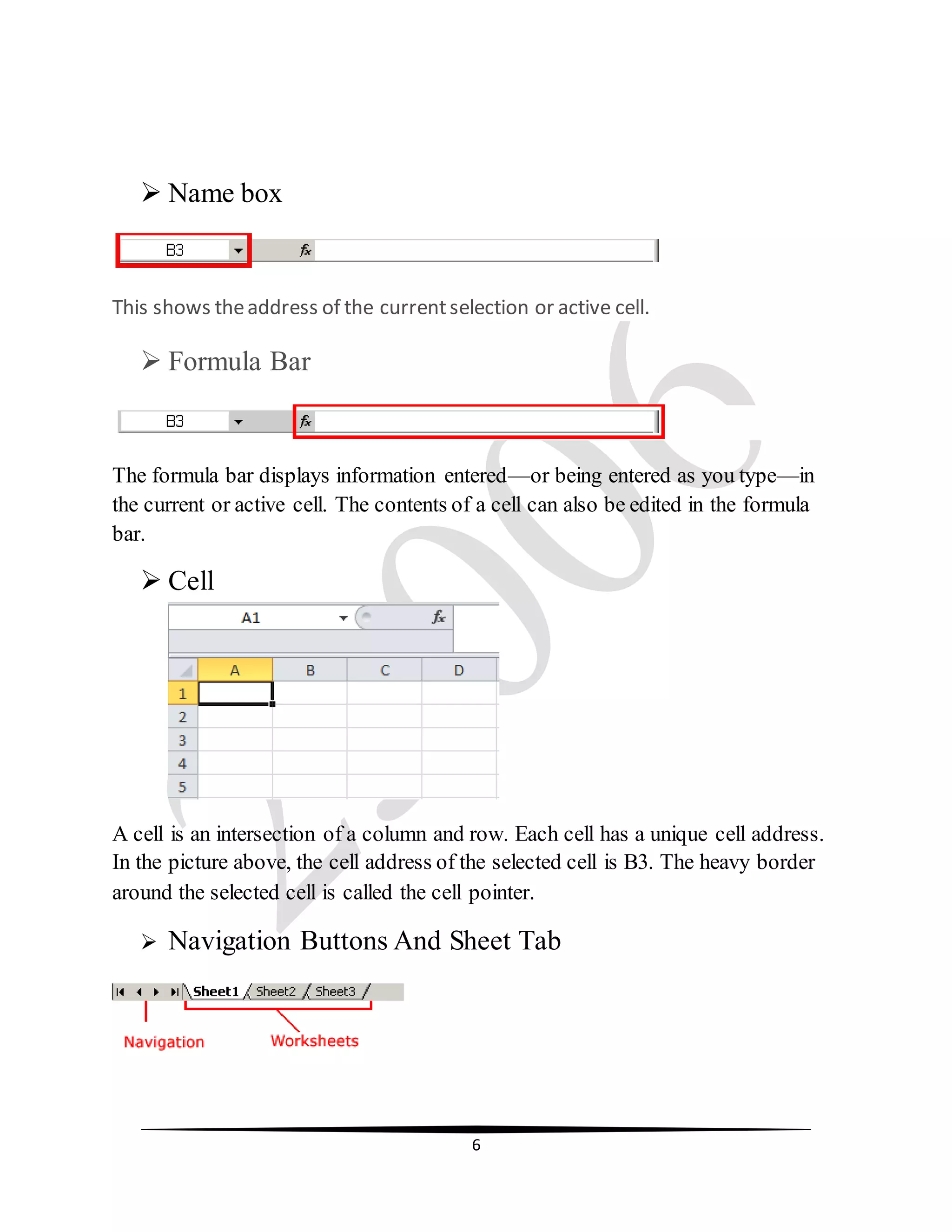 6
 Name box
This shows theaddress of the currentselection or active cell.
 Formula Bar
The formula bar displays information entered—or being entered as you type—in
the current or active cell. The contents of a cell can also be edited in the formula
bar.
 Cell
A cell is an intersection of a column and row. Each cell has a unique cell address.
In the picture above, the cell address of the selected cell is B3. The heavy border
around the selected cell is called the cell pointer.
 Navigation Buttons And Sheet Tab
 