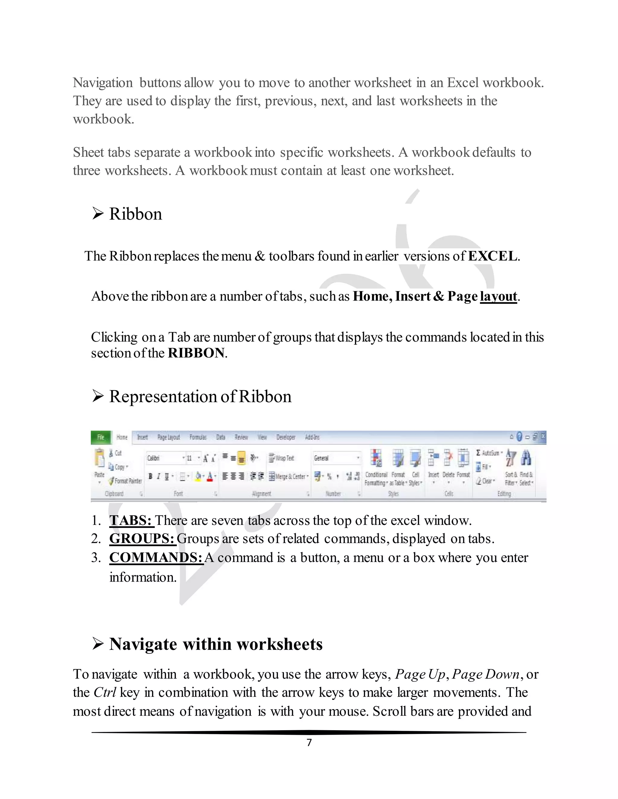 7
Navigation buttons allow you to move to another worksheet in an Excel workbook.
They are used to display the first, previous, next, and last worksheets in the
workbook.
Sheet tabs separate a workbookinto specific worksheets. A workbookdefaults to
three worksheets. A workbookmust contain at least one worksheet.
 Ribbon
The Ribbonreplaces themenu & toolbars found inearlier versions of EXCEL.
Abovethe ribbonare a number oftabs, suchas Home, Insert& Pagelayout.
Clicking ona Tab are numberof groups thatdisplays the commands locatedin this
sectionofthe RIBBON.
 Representation of Ribbon
1. TABS: There are seven tabs across the top of the excel window.
2. GROUPS:Groups are sets of related commands, displayed on tabs.
3. COMMANDS:A command is a button, a menu or a box where you enter
information.
 Navigate within worksheets
To navigate within a workbook, you use the arrow keys, PageUp, Page Down, or
the Ctrl key in combination with the arrow keys to make larger movements. The
most direct means of navigation is with your mouse. Scroll bars are provided and
 