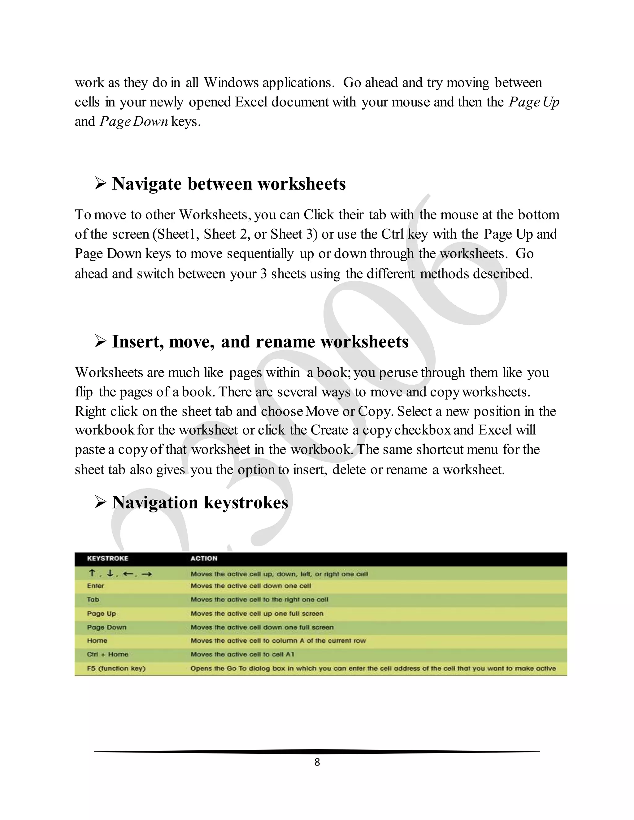 8
work as they do in all Windows applications. Go ahead and try moving between
cells in your newly opened Excel document with your mouse and then the PageUp
and PageDown keys.
 Navigate between worksheets
To move to other Worksheets, you can Click their tab with the mouse at the bottom
of the screen (Sheet1, Sheet 2, or Sheet 3) or use the Ctrl key with the Page Up and
Page Down keys to move sequentially up or down through the worksheets. Go
ahead and switch between your 3 sheets using the different methods described.
 Insert, move, and rename worksheets
Worksheets are much like pages within a book;you peruse through them like you
flip the pages of a book. There are several ways to move and copyworksheets.
Right click on the sheet tab and chooseMove or Copy. Select a new position in the
workbookfor the worksheet or click the Create a copycheckboxand Excel will
paste a copyof that worksheet in the workbook. The same shortcut menu for the
sheet tab also gives you the option to insert, delete or rename a worksheet.
 Navigation keystrokes
 