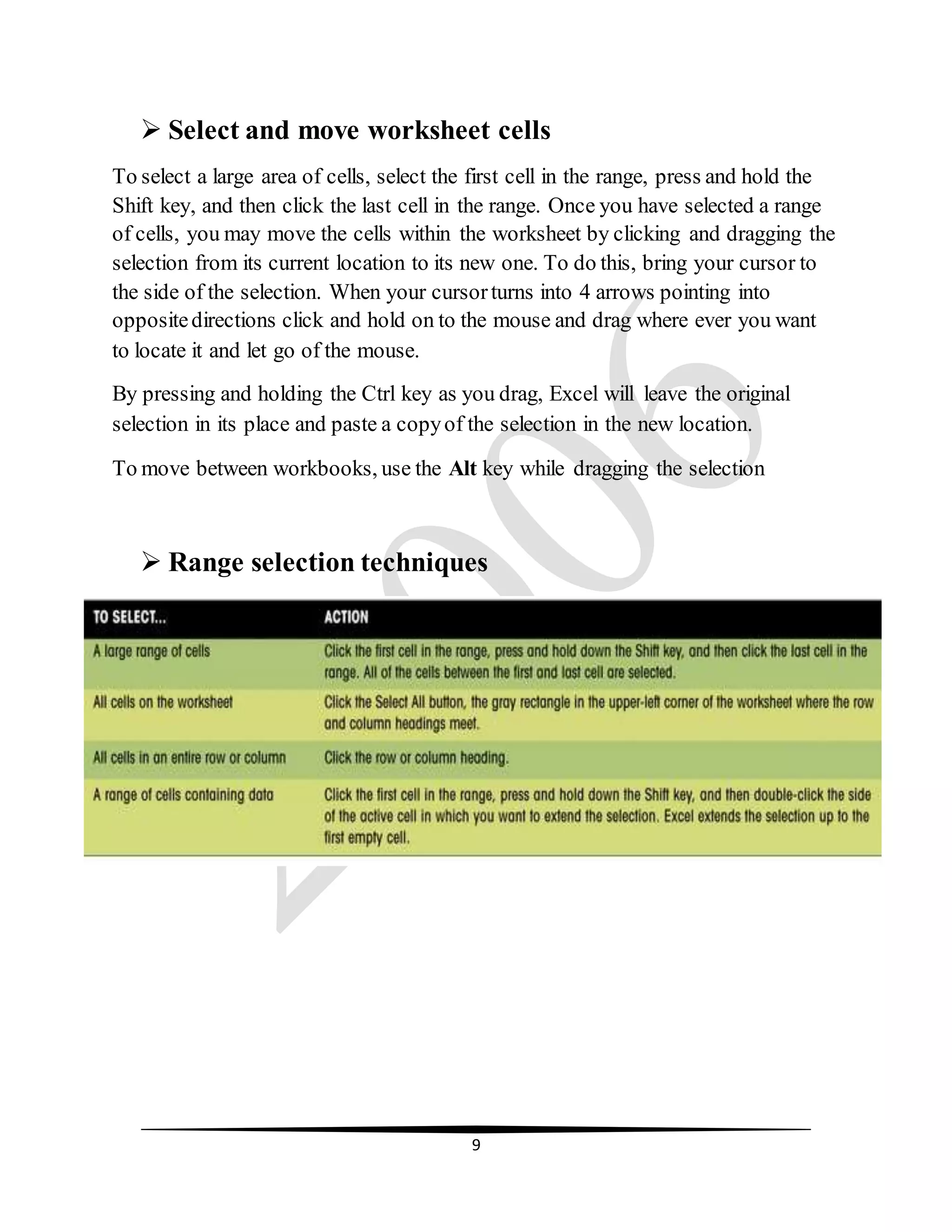 9
 Select and move worksheet cells
To select a large area of cells, select the first cell in the range, press and hold the
Shift key, and then click the last cell in the range. Once you have selected a range
of cells, you may move the cells within the worksheet by clicking and dragging the
selection from its current location to its new one. To do this, bring your cursor to
the side of the selection. When your cursorturns into 4 arrows pointing into
oppositedirections click and hold on to the mouse and drag where ever you want
to locate it and let go of the mouse.
By pressing and holding the Ctrl key as you drag, Excel will leave the original
selection in its place and paste a copyof the selection in the new location.
To move between workbooks, use the Alt key while dragging the selection
 Range selection techniques
 