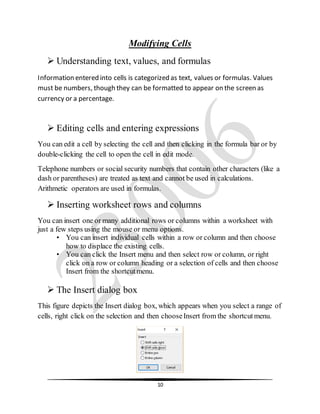 10
Modifying Cells
 Understanding text, values, and formulas
Information entered into cells is categorized as text, values or formulas. Values
must be numbers, though they can be formatted to appear on the screen as
currency or a percentage.
 Editing cells and entering expressions
You can edit a cell by selecting the cell and then clicking in the formula bar or by
double-clicking the cell to open the cell in edit mode.
Telephone numbers or social security numbers that contain other characters (like a
dash or parentheses) are treated as text and cannot be used in calculations.
Arithmetic operators are used in formulas.
 Inserting worksheet rows and columns
You can insert one or many additional rows or columns within a worksheet with
just a few steps using the mouse or menu options.
• You can insert individual cells within a row or column and then choose
how to displace the existing cells.
• You can click the Insert menu and then select row or column, or right
click on a row or column heading or a selection of cells and then choose
Insert from the shortcutmenu.
 The Insert dialog box
This figure depicts the Insert dialog box, which appears when you select a range of
cells, right click on the selection and then chooseInsert from the shortcut menu.
 