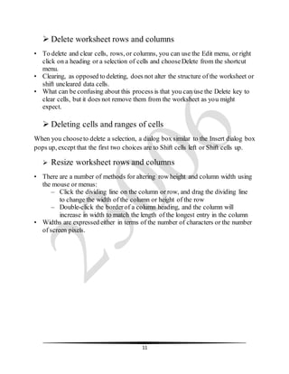 11
 Delete worksheet rows and columns
• To delete and clear cells, rows, or columns, you can use the Edit menu, or right
click on a heading or a selection of cells and chooseDelete from the shortcut
menu.
• Clearing, as opposed to deleting, does not alter the structure of the worksheet or
shift uncleared data cells.
• What can be confusing about this process is that you can use the Delete key to
clear cells, but it does not remove them from the worksheet as you might
expect.
 Deleting cells and ranges of cells
When you chooseto delete a selection, a dialog box similar to the Insert dialog box
pops up, except that the first two choices are to Shift cells left or Shift cells up.
 Resize worksheet rows and columns
• There are a number of methods for altering row height and column width using
the mouse or menus:
– Click the dividing line on the column or row, and drag the dividing line
to change the width of the column or height of the row
– Double-click the borderof a column heading, and the column will
increase in width to match the length of the longest entry in the column
• Widths are expressed either in terms of the number of characters or the number
of screen pixels.
 