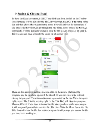 14
 Saving & Closing Excel
To Save the Excel document, SELECT the third icon from the left on the Toolbar
(it is supposed to look like a floppy disk). If you prefer, SELECT File on the Menu
Bar and then choose Save As from the menu. You will arrive at the same menu if
you choosethe Save icon, or go through the File menu. Now, choosethe Save As
commands. For this particular exercise, save the file as Atm_mass.xls on your Z
drive so you can have access to the saved file at another time.
There are two common methods to close a file. In the course of closing the
program, any file you have open will be closed. Or you can close a file without
closing the program. These two actions are represented by the two X's in the upper
right corner. The X in the very top right (in the Title Bar) will close the program,
Microsoft Excel. If you have not saved the file since you have made any changes,
it will ask you if you wish to save the file. The other X (in the Menu Bar or the File
Title Bar) will close the file, but not the program. It will prompt you to save the file
you have been working on.
 