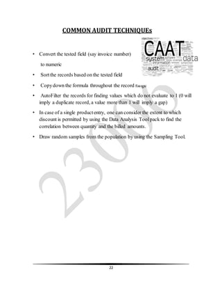22
COMMON AUDIT TECHNIQUEs
• Convert the tested field (say invoice number)
to numeric
• Sortthe records based on the tested field
• Copydown the formula throughout the record range
• AutoFilter the records for finding values which do not evaluate to 1 (0 will
imply a duplicate record, a value more than 1 will imply a gap)
• In case of a single productentry, one can consider the extent to which
discount is permitted by using the Data Analysis Toolpack to find the
correlation between quantity and the billed amounts.
• Draw random samples from the population by using the Sampling Tool.
 