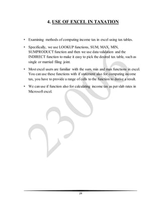24
4. USE OF EXCEL IN TAXATION
• Examining methods of computing income tax in excel using tax tables.
• Specifically, we use LOOKUP functions, SUM, MAX, MIN,
SUMPRODUCT function and then we use data validation and the
INDIRECT function to make it easy to pick the desired tax table, such as
single or married filing joint.
• Most excel users are familiar with the sum, min and max functions in excel.
You can use these functions with if statement also for computing income
tax, you have to provide a range of cells to the function to derive a result.
• We can use if function also for calculating income tax as per slab rates in
Microsoft excel.
 
