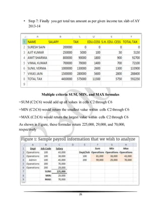 26
• Step 7: Finally you get total tax amount as per given income tax slab of AY
2013-14
Multiple criteria SUM, MIN, and MAX formulas
=SUM (C2:C6) would add up all values in cells C2 through C6
=MIN (C2:C6) would return the smallest value within cells C2 through C6
=MAX (C2:C6) would return the largest value within cells C2 through C6
As shown in Figure, these formulas return 225,000, 29,000, and 70,000,
respectively
 