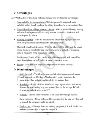 29
 Advantages
ADVANTAGES of Excel are wide and varied; here are the main advantages:
• Easy and effective comparisons - With the powerful analytical tools
included within Excel you have the ability to analyse large amounts of data.
• Powerful analysis of large amounts of data - With powerful filtering, sorting
and search tools you are able to easily narrow down the criteria that will
assist in your decisions.
• Working Together - With the advent of the Excel Web App you can now
work on spreadsheets simultaneously with other users.
• Microsoft Excel Mobile Apps - With the advent of the tablet and the smart
phone it is now possible to take your worksheets to a client or a meeting
without having to bring along your Laptop.
• Sent through Emails - Excel can be shared through email and viewed by
most Smart phones which makes it more convenient to use.
• Secure - Excel files can be password protected for extra security.
 Disadvantages
• Non relational – The idea that you can link data by common elements
(such as employee ID, StockNumber, etc.) greatly assists in the
reduction of data volume, and the ability to analyse data.
• Scalability – Excel 2010 has introduced larger spreadsheets and binary
formats, however using large amounts of data on the average PC will
slow down and often freeze the PC.
• Viruses - Viruses can be attached to an Excel file through macros.
• Slow Execution - Using only one file can make the file size very big and
as a result the program might run slowly.
• Hard to Use - Although there are training programs, it is still hard to use
and some users might not get the hang of it.
 