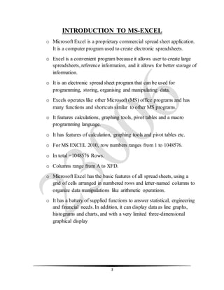 3
INTRODUCTION TO MS-EXCEL
o Microsoft Excel is a proprietary commercial spread sheet application.
It is a computer program used to create electronic spreadsheets.
o Excel is a convenient program because it allows user to create large
spreadsheets, reference information, and it allows for better storage of
information.
o It is an electronic spread sheet program that can be used for
programming, storing, organising and manipulating data.
o Excels operates like other Microsoft (MS) office programs and has
many functions and shortcuts similar to other MS programs.
o It features calculations, graphing tools, pivot tables and a macro
programming language.
o It has features of calculation, graphing tools and pivot tables etc.
o For MS EXCEL 2010, row numbers ranges from 1 to 1048576.
o In total =1048576 Rows.
o Columns range from A to XFD.
o Microsoft Excel has the basic features of all spread sheets, using a
grid of cells arranged in numbered rows and letter-named columns to
organize data manipulations like arithmetic operations.
o It has a battery of supplied functions to answer statistical, engineering
and financial needs. In addition, it can display data as line graphs,
histograms and charts, and with a very limited three-dimensional
graphical display
 