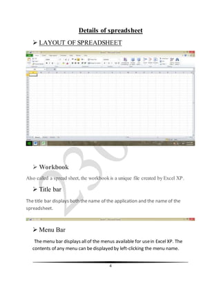 4
Details of spreadsheet
 LAYOUT OF SPREADSHEET
 Workbook
Also called a spread sheet, the workbookis a unique file created by Excel XP.
 Title bar
The title bar displays both the name of the application and the name of the
spreadsheet.
 Menu Bar
The menu bar displays all of the menus available for usein Excel XP. The
contents of any menu can be displayed by left-clicking the menu name.
 