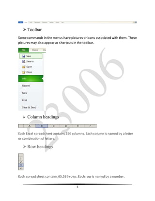 5
 Toolbar
Some commands in the menus have pictures or icons associated with them. These
pictures may also appear as shortcuts in the toolbar.
 Column headings
Each Excel spreadsheetcontains 256 columns. Each column is named by a letter
or combination of letters.
 Row headings
Each spread sheet contains 65,536 rows. Each row is named by a number.
 