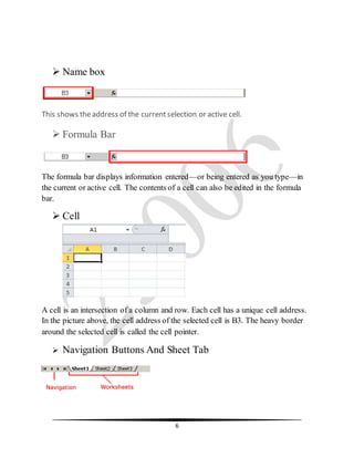 6
 Name box
This shows theaddress of the currentselection or active cell.
 Formula Bar
The formula bar displays information entered—or being entered as you type—in
the current or active cell. The contents of a cell can also be edited in the formula
bar.
 Cell
A cell is an intersection of a column and row. Each cell has a unique cell address.
In the picture above, the cell address of the selected cell is B3. The heavy border
around the selected cell is called the cell pointer.
 Navigation Buttons And Sheet Tab
 