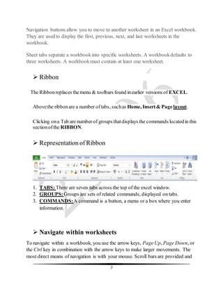 7
Navigation buttons allow you to move to another worksheet in an Excel workbook.
They are used to display the first, previous, next, and last worksheets in the
workbook.
Sheet tabs separate a workbookinto specific worksheets. A workbookdefaults to
three worksheets. A workbookmust contain at least one worksheet.
 Ribbon
The Ribbonreplaces themenu & toolbars found inearlier versions of EXCEL.
Abovethe ribbonare a number oftabs, suchas Home, Insert& Pagelayout.
Clicking ona Tab are numberof groups thatdisplays the commands locatedin this
sectionofthe RIBBON.
 Representation of Ribbon
1. TABS: There are seven tabs across the top of the excel window.
2. GROUPS:Groups are sets of related commands, displayed on tabs.
3. COMMANDS:A command is a button, a menu or a box where you enter
information.
 Navigate within worksheets
To navigate within a workbook, you use the arrow keys, PageUp, Page Down, or
the Ctrl key in combination with the arrow keys to make larger movements. The
most direct means of navigation is with your mouse. Scroll bars are provided and
 