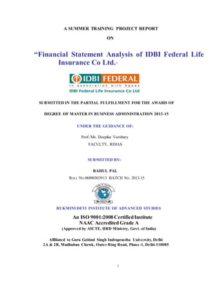 A SUMMER TRAINING PROJECT REPORT 
i 
ON 
“Financial Statement Analysis of IDBI Federal Life 
Insurance Co Ltd.” 
SUBMITTED IN THE PARTIAL FULFILLMENT FOR THE AWARD OF 
DEGREE OF MASTER IN BUSINESS ADMINISTRATION 2013-15 
UNDER THE GUIDANCE OF: 
Prof./Ms. Deepika Varshney 
FACULTY, RDIAS 
SUBMITTED BY: 
RAHUL PAL 
ROLL NO.06880303913 BATCH NO. 2013-15 
RUKMINI DEVI INSTITUTE OF ADVANCED STUDIES 
An ISO 9001:2008 Certified Institute 
NAAC Accredited Grade A 
(Approved by AICTE, HRD Ministry, Govt. of India) 
Affiliated to Guru Gobind Singh Indraprastha University, Delhi 
2A & 2B, Madhuban Chowk, Outer Ring Road, Phase-1, Delhi-110085 
 