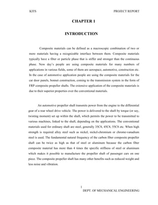 KITS PROJECT REPORT
1
DEPT. OF MECHANICAL ENGINEERING
CHAPTER 1
INTRODUCTION
Composite materials can be defined as a macroscopic combination of two or
more materials having a recognizable interface between them. Composite materials
typically have a fiber or particle phase that is stiffer and stronger than the continuous
phase. Now day’s people are using composite materials for many numbers of
applications in various fields, some of them are aerospace, automotive, construction etc.
In the case of automotive application people are using the composite materials for the
car door panels, bonnet construction, coming to the transmission system in the form of
FRP composite propeller shafts. The extensive application of the composite materials is
due to their superior properties over the conventional materials.
An automotive propeller shaft transmits power from the engine to the differential
gear of a rear wheel drive vehicle. The power is delivered to the shaft by torque (or say,
twisting moment) set up within the shaft, which permits the power to be transmitted to
various machines, linked to the shaft, depending on the applications. The conventional
materials used for ordinary shaft are steel, generally 35C8, 45C8, 55C8 etc. When high
strength is required alloy steel such as nickel, nickel-chromium or chrome-vanadium
steel is used. The fundamental natural frequency of the carbon fiber composite propeller
shaft can be twice as high as that of steel or aluminum because the carbon fiber
composite material has more than 4 times the specific stiffness of steel or aluminum
which makes it possible to manufacture the propeller shaft of passenger cars on one
piece. The composite propeller shaft has many other benefits such as reduced weight and
less noise and vibration.
 