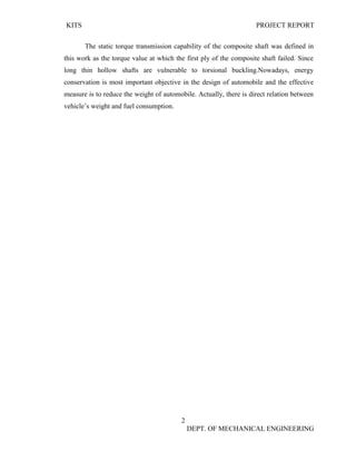 KITS PROJECT REPORT
2
DEPT. OF MECHANICAL ENGINEERING
The static torque transmission capability of the composite shaft was defined in
this work as the torque value at which the first ply of the composite shaft failed. Since
long thin hollow shafts are vulnerable to torsional buckling.Nowadays, energy
conservation is most important objective in the design of automobile and the effective
measure is to reduce the weight of automobile. Actually, there is direct relation between
vehicle’s weight and fuel consumption.
 