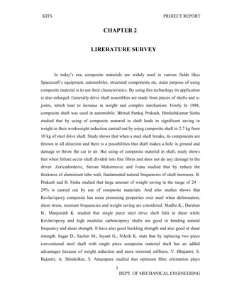 KITS PROJECT REPORT
3
DEPT. OF MECHANICAL ENGINEERING
CHAPTER 2
LIRERATURE SURVEY
In today’s era, composite materials are widely used in various fields likes
Spacecraft’s equipment, automobiles, structural components etc. main purpose of using
composite material is to use their characteristics. By using this technology its application
is also enlarged. Generally drive shaft assemblies are made from pieces of shafts and u-
joints, which lead to increase in weight and complex mechanism. Firstly In 1988,
composite shaft was used in automobile. Bhirud Pankaj Prakash, Bimleshkumar Sinha
studied that by using of composite material in shaft leads to significant saving in
weight.in their workweight reduction carried out by using composite shaft to 2.7 kg from
10 kg of steel drive shaft. Study shows that when a steel shaft breaks, its components are
thrown in all direction and there is a possibilities that shaft makes a hole in ground and
damage or throw the car in air. But using of composite material in shaft, study shows
that when failure occur shaft divided into fine fibres and does not do any damage to the
driver. Zoricadordevic, Stevan Maksimovic and Ivana studied that by reduce the
thickness of aluminium tube wall, fundamental natural frequencies of shaft increases. B.
Prakash and B. Sinha studied that large amount of weight saving in the range of 24 –
29% is carried out by use of composite materials. And also studies shows that
Kevlar/epoxy composite has more promising properties over steel when deformation,
shear stress, resonant frequencies and weight saving are considered. Madhu K., Darshan
B., Manjunath K. studied that single piece steel drive shaft fails in shear while
Kevlar/epoxy and high modulus carbon/epoxy shafts are good in bending natural
frequency and shear strength. It have also good buckling strength and also good at shear
strength. Sagar D., Sachin M., Jayant G., Nilesh K. state that by replacing two piece
conventional steel shaft with single piece composite material shaft has an added
advantages because of weight reduction and more torsional stiffness. V. Bhajantri, S.
Bajantri, A. Shindolkar, S. Amarapure studied that optimum fibre orientation plays
 