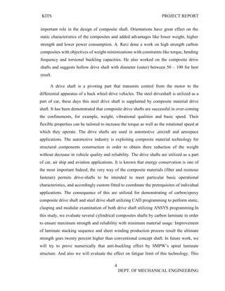 KITS PROJECT REPORT
4
DEPT. OF MECHANICAL ENGINEERING
important role in the design of composite shaft. Orientations have great effect on the
static characteristics of the composites and added advantages like lower weight, higher
strength and lower power consumption. A. Ravi done a work on high strength carbon
composites with objectives of weight minimizations with constraints like torque, bending
frequency and torsional buckling capacities. He also worked on the composite drive
shafts and suggests hollow drive shaft with diameter (outer) between 50 – 100 for best
result.
A drive shaft is a pivoting part that transmits control from the motor to the
differential apparatus of a back wheel drive vehicles. The steel driveshaft is utilized as a
part of car, these days this steel drive shaft is supplanted by composite material drive
shaft. It has been demonstrated that composite drive shafts are successful in over-coming
the confinements, for example, weight, vibrational qualities and basic speed. Their
flexible properties can be tailored to increase the torque as well as the rotational speed at
which they operate. The drive shafts are used in automotive ,aircraft and aerospace
applications. The automotive industry is exploiting composite material technology for
structural components construction in order to obtain there reduction of the weight
without decrease in vehicle quality and reliability. The drive shafts are utilized as a part
of car, air ship and aviation applications. It is known that energy conservation is one of
the most important Indeed, the very way of the composite materials (fiber and resinous
fastener) permits drive-shafts to be intended to meet particular basic operational
characteristics, and accordingly custom fitted to coordinate the prerequisites of individual
applications. The consequence of this are utilized for demonstrating of carbon/epoxy
composite drive shaft and steel drive shaft utilizing CAD programming to perform static,
clasping and modular examination of both drive shaft utilizing ANSYS programming.In
this study, we evaluate several cylindrical composites shafts by carbon laminate in order
to ensure maximum strength and reliability with minimum material usage. Improvement
of laminate stacking sequence and sheet winding production process result the ultimate
strength goes twenty percent higher than conventional concept shaft. In future work, we
will try to prove numerically that anti-buckling effect by SMPW’s spiral laminate
structure. And also we will evaluate the effect on fatigue limit of this technology. This
 