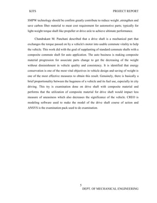 KITS PROJECT REPORT
5
DEPT. OF MECHANICAL ENGINEERING
SMPW technology should be confirm greatly contribute to reduce weight ,strengthen and
save carbon fiber material to meat cost requirement for automotive parts; typically for
light-weight torque shaft like propeller or drive axle to achieve ultimate performance.
Chandrakant M. Panchani described that a drive shaft is a mechanical part that
exchanges the torque passed on by a vehicle's motor into usable commute vitality to help
the vehicle. This work did with the goal of supplanting of standard commute shafts with a
composite commute shaft for auto application. The auto business is making composite
material progression for associate parts change to get the decreasing of the weight
without diminishment in vehicle quality and consistency. It is identified that energy
conservation is one of the most vital objectives in vehicle design and saving of weight is
one of the most effective measures to obtain this result. Genuinely, there is basically a
brief proportionality between the hugeness of a vehicle and its fuel use, especially in city
driving. This try is examination done on drive shaft with composite material and
performs that the utilization of composite material for drive shaft would impact less
measure of uneasiness which also decreases the significance of the vehicle. CREO is
modeling software used to make the model of the drive shaft course of action and
ANSYS is the examination pack used to do examination.
 