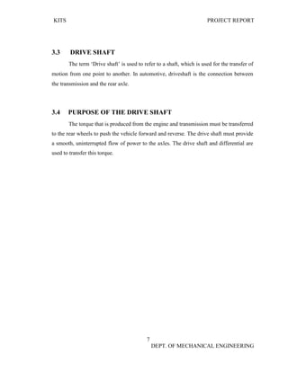 KITS PROJECT REPORT
7
DEPT. OF MECHANICAL ENGINEERING
3.3 DRIVE SHAFT
The term ‘Drive shaft’ is used to refer to a shaft, which is used for the transfer of
motion from one point to another. In automotive, driveshaft is the connection between
the transmission and the rear axle.
3.4 PURPOSE OF THE DRIVE SHAFT
The torque that is produced from the engine and transmission must be transferred
to the rear wheels to push the vehicle forward and reverse. The drive shaft must provide
a smooth, uninterrupted flow of power to the axles. The drive shaft and differential are
used to transfer this torque.
 