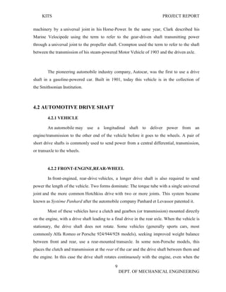 KITS PROJECT REPORT
9
DEPT. OF MECHANICAL ENGINEERING
machinery by a universal joint in his Horse-Power. In the same year, Clark described his
Marine Velocipede using the term to refer to the gear-driven shaft transmitting power
through a universal joint to the propeller shaft. Crompton used the term to refer to the shaft
between the transmission of his steam-powered Motor Vehicle of 1903 and the driven axle.
The pioneering automobile industry company, Autocar, was the first to use a drive
shaft in a gasoline-powered car. Built in 1901, today this vehicle is in the collection of
the Smithsonian Institution.
4.2 AUTOMOTIVE DRIVE SHAFT
4.2.1 VEHICLE
An automobile may use a longitudinal shaft to deliver power from an
engine/transmission to the other end of the vehicle before it goes to the wheels. A pair of
short drive shafts is commonly used to send power from a central differential, transmission,
or transaxle to the wheels.
4.2.2 FRONT-ENGINE,REAR-WHEEL
In front-engined, rear-drive vehicles, a longer drive shaft is also required to send
power the length of the vehicle. Two forms dominate: The torque tube with a single universal
joint and the more common Hotchkiss drive with two or more joints. This system became
known as Système Panhard after the automobile company Panhard et Levassor patented it.
Most of these vehicles have a clutch and gearbox (or transmission) mounted directly
on the engine, with a drive shaft leading to a final drive in the rear axle. When the vehicle is
stationary, the drive shaft does not rotate. Some vehicles (generally sports cars, most
commonly Alfa Romeo or Porsche 924/944/928 models), seeking improved weight balance
between front and rear, use a rear-mounted transaxle. In some non-Porsche models, this
places the clutch and transmission at the rear of the car and the drive shaft between them and
the engine. In this case the drive shaft rotates continuously with the engine, even when the
 