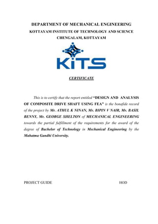 DEPARTMENT OF MECHANICAL ENGINEERING
KOTTAYAM INSTITUTE OF TECHNOLOGY AND SCIENCE
CHENGALAM, KOTTAYAM
CERTIFICATE
This is to certify that the report entitled “DESIGN AND ANALYSIS
OF COMPOSITE DRIVE SHAFT USING FEA” is the bonafide record
of the project by Mr. ATHUL K NINAN, Mr. BIPIN V NAIR, Mr. BASIL
BENNY, Mr. GEORGE SHELTON of MECHANICAL ENGINEERING
towards the partial fulfillment of the requirements for the award of the
degree of Bachelor of Technology in Mechanical Engineering by the
Mahatma Gandhi University.
PROJECT GUIDE HOD
 