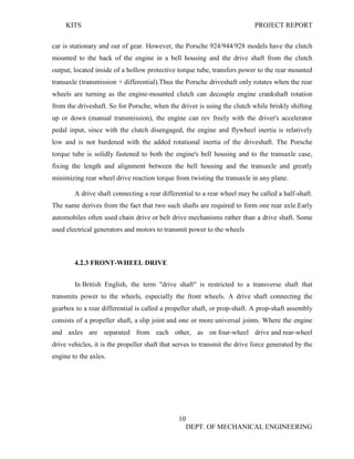 KITS PROJECT REPORT
10
DEPT. OF MECHANICAL ENGINEERING
car is stationary and out of gear. However, the Porsche 924/944/928 models have the clutch
mounted to the back of the engine in a bell housing and the drive shaft from the clutch
output, located inside of a hollow protective torque tube, transfers power to the rear mounted
transaxle (transmission + differential).Thus the Porsche driveshaft only rotates when the rear
wheels are turning as the engine-mounted clutch can decouple engine crankshaft rotation
from the driveshaft. So for Porsche, when the driver is using the clutch while briskly shifting
up or down (manual transmission), the engine can rev freely with the driver's accelerator
pedal input, since with the clutch disengaged, the engine and flywheel inertia is relatively
low and is not burdened with the added rotational inertia of the driveshaft. The Porsche
torque tube is solidly fastened to both the engine's bell housing and to the transaxle case,
fixing the length and alignment between the bell housing and the transaxle and greatly
minimizing rear wheel drive reaction torque from twisting the transaxle in any plane.
A drive shaft connecting a rear differential to a rear wheel may be called a half-shaft.
The name derives from the fact that two such shafts are required to form one rear axle.Early
automobiles often used chain drive or belt drive mechanisms rather than a drive shaft. Some
used electrical generators and motors to transmit power to the wheels
4.2.3 FRONT-WHEEL DRIVE
In British English, the term "drive shaft" is restricted to a transverse shaft that
transmits power to the wheels, especially the front wheels. A drive shaft connecting the
gearbox to a rear differential is called a propeller shaft, or prop-shaft. A prop-shaft assembly
consists of a propeller shaft, a slip joint and one or more universal joints. Where the engine
and axles are separated from each other, as on four-wheel drive and rear-wheel
drive vehicles, it is the propeller shaft that serves to transmit the drive force generated by the
engine to the axles.
 