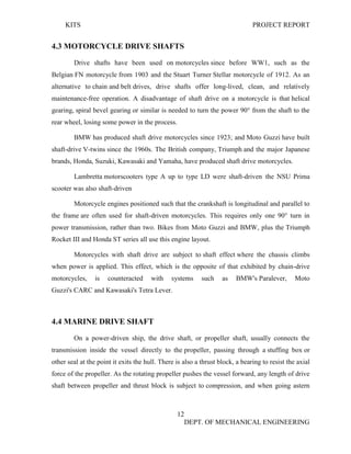 KITS PROJECT REPORT
12
DEPT. OF MECHANICAL ENGINEERING
4.3 MOTORCYCLE DRIVE SHAFTS
Drive shafts have been used on motorcycles since before WW1, such as the
Belgian FN motorcycle from 1903 and the Stuart Turner Stellar motorcycle of 1912. As an
alternative to chain and belt drives, drive shafts offer long-lived, clean, and relatively
maintenance-free operation. A disadvantage of shaft drive on a motorcycle is that helical
gearing, spiral bevel gearing or similar is needed to turn the power 90° from the shaft to the
rear wheel, losing some power in the process.
BMW has produced shaft drive motorcycles since 1923; and Moto Guzzi have built
shaft-drive V-twins since the 1960s. The British company, Triumph and the major Japanese
brands, Honda, Suzuki, Kawasaki and Yamaha, have produced shaft drive motorcycles.
Lambretta motorscooters type A up to type LD were shaft-driven the NSU Prima
scooter was also shaft-driven
Motorcycle engines positioned such that the crankshaft is longitudinal and parallel to
the frame are often used for shaft-driven motorcycles. This requires only one 90° turn in
power transmission, rather than two. Bikes from Moto Guzzi and BMW, plus the Triumph
Rocket III and Honda ST series all use this engine layout.
Motorcycles with shaft drive are subject to shaft effect where the chassis climbs
when power is applied. This effect, which is the opposite of that exhibited by chain-drive
motorcycles, is counteracted with systems such as BMW's Paralever, Moto
Guzzi's CARC and Kawasaki's Tetra Lever.
4.4 MARINE DRIVE SHAFT
On a power-driven ship, the drive shaft, or propeller shaft, usually connects the
transmission inside the vessel directly to the propeller, passing through a stuffing box or
other seal at the point it exits the hull. There is also a thrust block, a bearing to resist the axial
force of the propeller. As the rotating propeller pushes the vessel forward, any length of drive
shaft between propeller and thrust block is subject to compression, and when going astern
 
