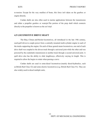 KITS PROJECT REPORT
13
DEPT. OF MECHANICAL ENGINEERING
to tension. Except for the very smallest of boats, this force isn't taken on the gearbox or
engine directly.
Cardan shafts are also often used in marine applications between the transmission
and either a propeller gearbox or waterjet.The portion of the prop shaft which connects
directly to the propeller is known as the tail shaft.
4.5 LOCOMOTIVE DRIVE SHAFT
The Shay, Climax and Heisler locomotives, all introduced in the late 19th century,
used quill drives to couple power from a centrally mounted multi-cylinder engine to each of
the trucks supporting the engine. On each of these geared steam locomotives, one end of each
drive shaft was coupled to the driven truck through a universal joint while the other end was
powered by the crankshaft, transmission or another truck through a second universal joint. A
quill drive also has the ability to slide lengthways, effectively varying its length. This is
required to allow the bogies to rotate when passing a curve.
Cardan shafts are used in some diesel locomotives (mainly diesel-hydraulics, such
as British Rail Class 52) and some electric locomotives (e.g. British Rail Class 91). They are
also widely used in diesel multiple units.
 