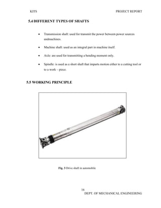 KITS PROJECT REPORT
16
DEPT. OF MECHANICAL ENGINEERING
5.4 DIFFERENT TYPES OF SHAFTS
• Transmission shaft: used for transmit the power between power sources
andmachines.
• Machine shaft: used as an integral part in machine itself.
• Axle: are used for transmitting a bending moment only.
• Spindle: is used as a short shaft that imparts motion either to a cutting tool or
to a work – piece.
5.5 WORKING PRINCIPLE
Fig. 3 Drive shaft in automobile
 